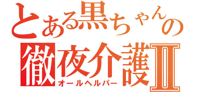 とある黒ちゃんの徹夜介護Ⅱ（オールヘルパー）