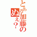 とある加藤のぬぇ？（）