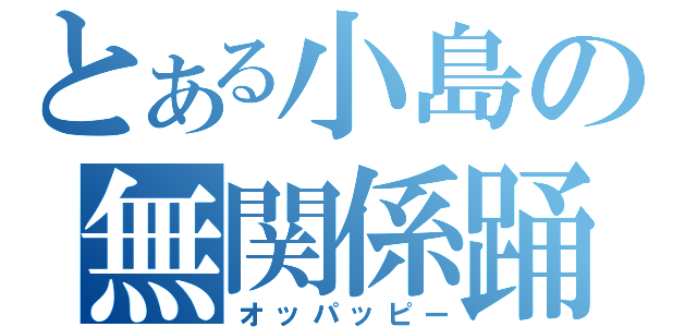 とある小島の無関係踊（オッパッピー）