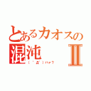 とあるカオスの混沌Ⅱ（（ ゜Д゜）ハァ？）