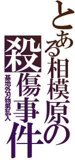 とある相模原の殺傷事件（基地外刃物男乱入）