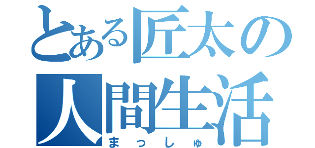 とある匠太の人間生活（まっしゅ）