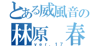 とある威風音の林原 春（ｖｅｒ．１７）