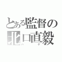 とある監督の北口直毅（ハゲ）