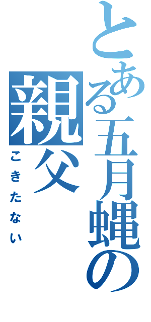 とある五月蝿の親父（こきたない）