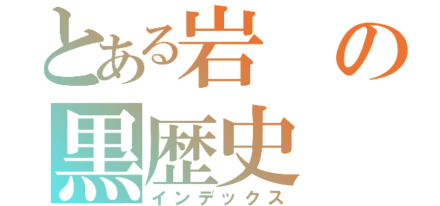 とある岩の黒歴史（インデックス）