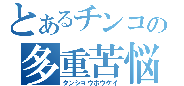 とあるチンコの多重苦悩（タンショウホウケイ）