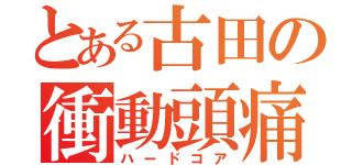 とある古田の衝動頭痛（ハードコア）