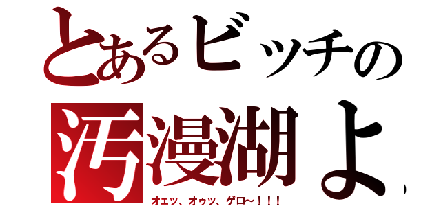 とあるビッチの汚漫湖よ（オェッ、オゥッ、ゲロ～！！！）