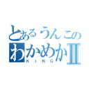 とあるうんこのわかめからでたⅡ（ＫＩＮＧ）