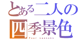 とある二人の四季景色（Ｆｏｕｒ ｓｅａｓｏｎｓ）