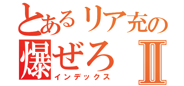 とあるリア充の爆ぜろⅡ（インデックス）