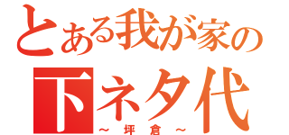 とある我が家の下ネタ代表（～坪倉～）