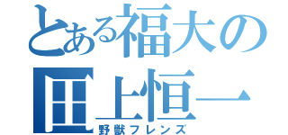 とある福大の田上恒一（野獣フレンズ）