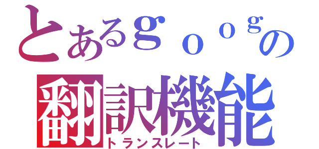 とあるｇｏｏｇｌｅの翻訳機能（トランスレート）