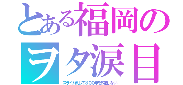 とある福岡のヲタ涙目（スライム倒して３００年を放送しない）