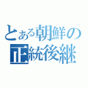 とある朝鮮の正統後継者（）