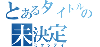 とあるタイトルの未決定（ミケッテイ）