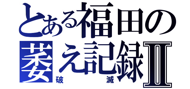 とある福田の萎え記録Ⅱ（破滅）