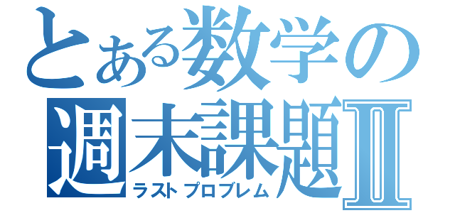 とある数学の週末課題Ⅱ（ラストプロブレム）