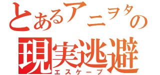 とあるアニヲタの現実逃避（エスケープ）