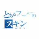 とあるフーバーのスキン（ｆｏｏ＝ｔｉｔｌｅ）