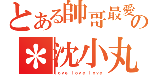 とある帥哥最愛の＊沈小丸＊（ｌｏｖｅ ｌｏｖｅ ｌｏｖｅ）