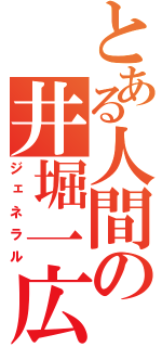 とある人間の井堀一広（ジェネラル）