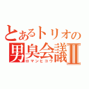 とあるトリオの男臭会議Ⅱ（ロマンヒコウ）