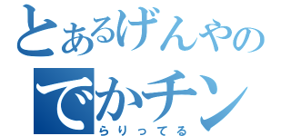 とあるげんやのでかチンコ（らりってる）