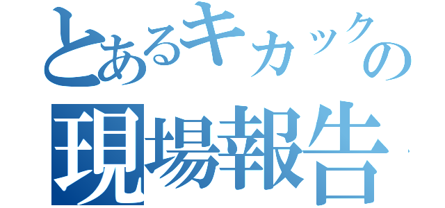 とあるキカックの現場報告（）