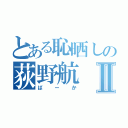 とある恥晒しの荻野航Ⅱ（ばーか）