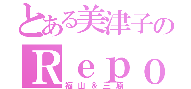 とある美津子のＲｅｐｏｓｅ（福山＆三原）