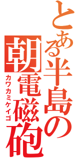 とある半島の朝電磁砲（カワカミケイゴ）