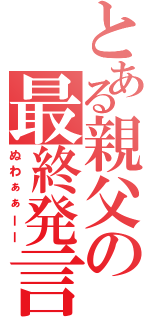 とある親父の最終発言（ぬわぁぁーー）