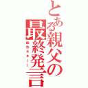 とある親父の最終発言（ぬわぁぁーー）