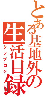 とある基地外の生活目録（クソブログ）