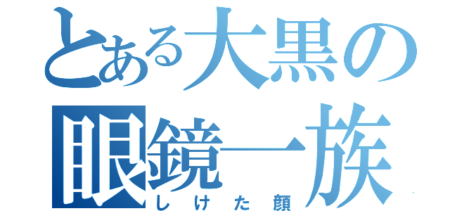 とある大黒の眼鏡一族（しけた顔）