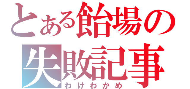 とある飴場の失敗記事（わけわかめ）