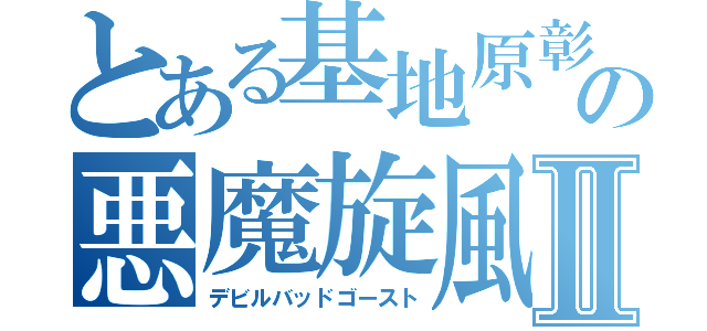 とある基地原彰晃の悪魔旋風Ⅱ（デビルバッドゴースト）