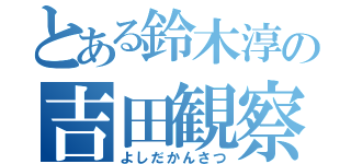 とある鈴木淳の吉田観察（よしだかんさつ）