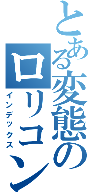 とある変態のロリコン説（インデックス）