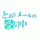 とあるメールの受信中（（ ´ ▽ ｀ ）ノ）