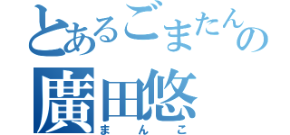 とあるごまたんをしの廣田悠（まんこ）