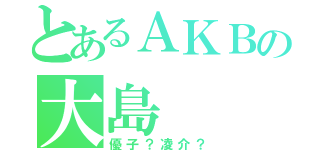 とあるＡＫＢの大島（優子？凌介？）