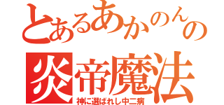 とあるあかのんの炎帝魔法（神に選ばれし中二病）