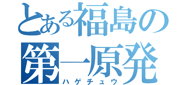 とある福島の第一原発（ハゲチュウ）