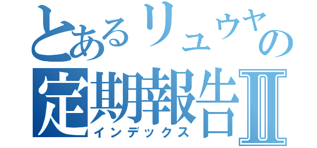 とあるリュウヤの定期報告Ⅱ（インデックス）