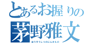 とあるお握りの茅野雅文（ほうそうしつのにんきもの）