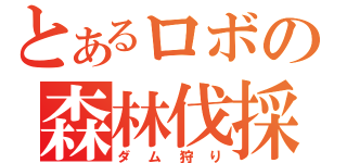 とあるロボの森林伐採（ダム狩り）